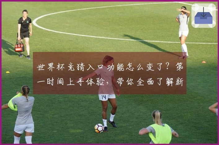 世界杯竞猜入口功能怎么变了？第一时间上手体验，带你全面了解新变化